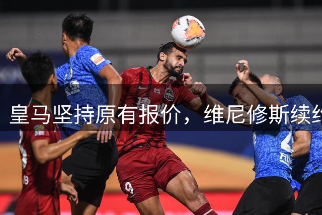 皇马坚持原有报价，维尼修斯续约谈判进入关键阶段